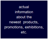 actual
information
about the
newest  products,
promotions, exhibitions,
etc.