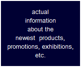 actual
information
about the
newest  products,
promotions, exhibitions,
etc.